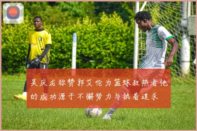 吴庆龙称赞郭艾伦为篮球狂热者他的成功源于不懈努力与执着追求