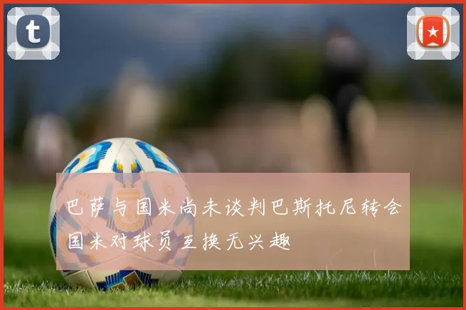 巴萨与国米尚未谈判巴斯托尼转会国米对球员互换无兴趣