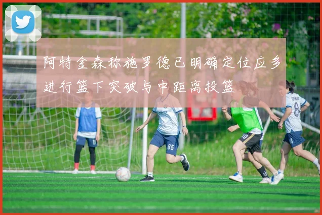 阿特金森称施罗德已明确定位应多进行篮下突破与中距离投篮