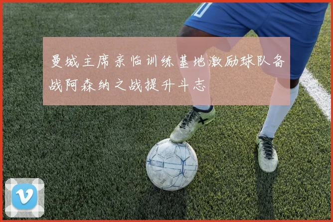 曼城主席亲临训练基地激励球队备战阿森纳之战提升斗志