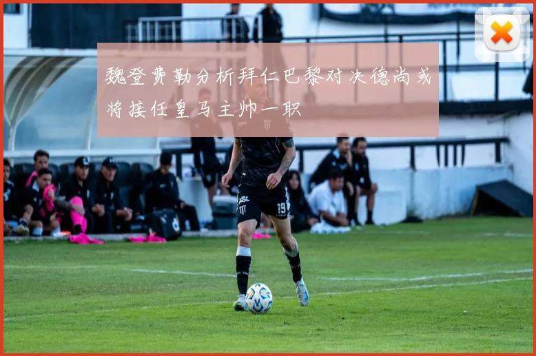 魏登费勒分析拜仁巴黎对决德尚或将接任皇马主帅一职