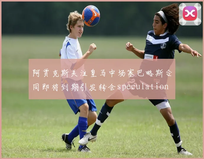 阿贾克斯关注皇马中场塞巴略斯合同即将到期引发转会speculation