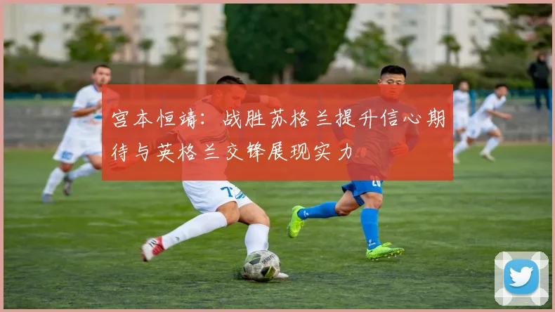 宫本恒靖：战胜苏格兰提升信心期待与英格兰交锋展现实力