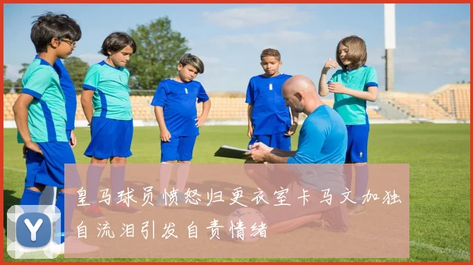 皇马球员愤怒归更衣室卡马文加独自流泪引发自责情绪
